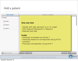 Add a patient



                         Only main data

                         - Gender, birth date, genotype 1a ou 1b, weight
                         - DAA Treatment (Boceprevir or Telaprevir)
                         -Treatment start date

                         Proﬁle
                         - Previously not-treated not-cirrhotic ?
                         - Previously treated not null-responder (≧2Log W12)?
                         - Cirrhosis ?
                         - Previously null-responder (<2Log W12) ?




                         (c) BioPredictive 2008 - All Rights Reserved - No reproduction without written permission

vendredi 18 janvier 13
 