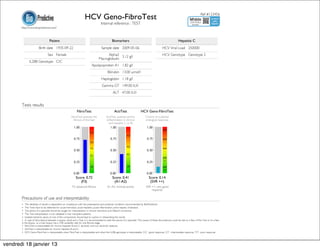 HCV Geno-FibroTest                                                                                                Ref #123456

                                                                                     Internal reference : TEST
       http://www.biopredictive.com/



                                  Patient                                                       Biomarkers                                                       Hepatitis C
                       Birth date 1935-09-22                                         Sample date 2009-05-06                                      HCV Viral Load 250000
                                Sex Female                                              Alpha2 3.12 g/l                                          HCV Genotype Genotype 2
                                                                                  Macroglobulin
              IL28B Genotype C/C
                                                                            Apolipoprotein A1 1.82 g/l
                                                                                           Bilirubin 13.00 µmol/l
                                                                                     Haptoglobin 1.18 g/l
                                                                                      Gamma GT 149.00 IU/l
                                                                                                ALT 47.00 IU/l


       Tests results
                                                             FibroTest                            ActiTest                  HCV Geno-FibroTest
                                                       FibroTest assesses the             ActiTest assesses activity             Chance of sustained
                                                         fibrosis of the liver            (inflammation in chronic               virological response.
                                                                                            viral hepatitis C or B)




                                                            Score: 0.72                         Score: 0.41                         Score: 0.14
                                                               (F3)                              (A1-A2)                             (SVR ++)
                                                        F3: advanced fibrosis              A1-A2: minimal activity               SVR ++: very good
                                                                                                                                     response

       Precautions of use and interpretability
       • The reliability of results is dependent on compliance with the preanalytical and analytical conditions recommended by BioPredictive.
       • The Tests have to be deferred for: acute hemolysis, acute hepatitis, acute inflammation, extra hepatic cholestasis.
       • The advice of a specialist should be sought for interpretation in chronic hemolysis and Gilbert's syndrome.
       • The Test interpretation is not validated in liver transplant patients.
       • Isolated extreme values of one of the components should lead to caution in interpreting the results.
       • In case of discordance between a biopsy result and a Test, it is recommended to seek the advice of a specialist. The causes of these discordances could be due to a flaw of the Test or to a flaw
       in the biopsy: i.e. a liver biopsy has a 33% variability rate for one fibrosis stage
       • FibroTest is interpretable for chronic hepatitis B and C, alcoholic and non alcoholic steatosis.
       • ActiTest is interpretable for chronic hepatitis B and C.
       • HCV Geno-FibroTest is interpretable when FibroTest is interpretable and when the IL28b genotype is interpretable. C/C : good response, C/T : intermediate response, T/T : poor response.



vendredi 18 janvier 13
 