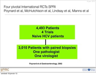 18 janv. 2013



   Four pivotal International RCTs SPRI
   Poynard et al, McHutchison et al, Lindsay et al, Manns et al




                                    4,493 Patients
                                       4 Trials
                                  Naive HCV patients


                         3,010 Patients with paired biopsies
                                  One pathologist
                                   One virologist

                               Poynard et al Gastroenterology, 2002




vendredi 18 janvier 13
 