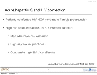 18 janv. 2013




     Acute hepatitis C and HIV coinfection

  • Patients coinfected HIV-HCV more rapid ﬁbrosis progresssion

  • High risk acute hepatitis C in HIV infected patients

        • Men who have sex with men

        • High risk sexual practices

        • Concomitant genital ulcer disease


                                       Jodie Dionne-Odom, Lancet Infect Dis 2009

                                       9


vendredi 18 janvier 13
 