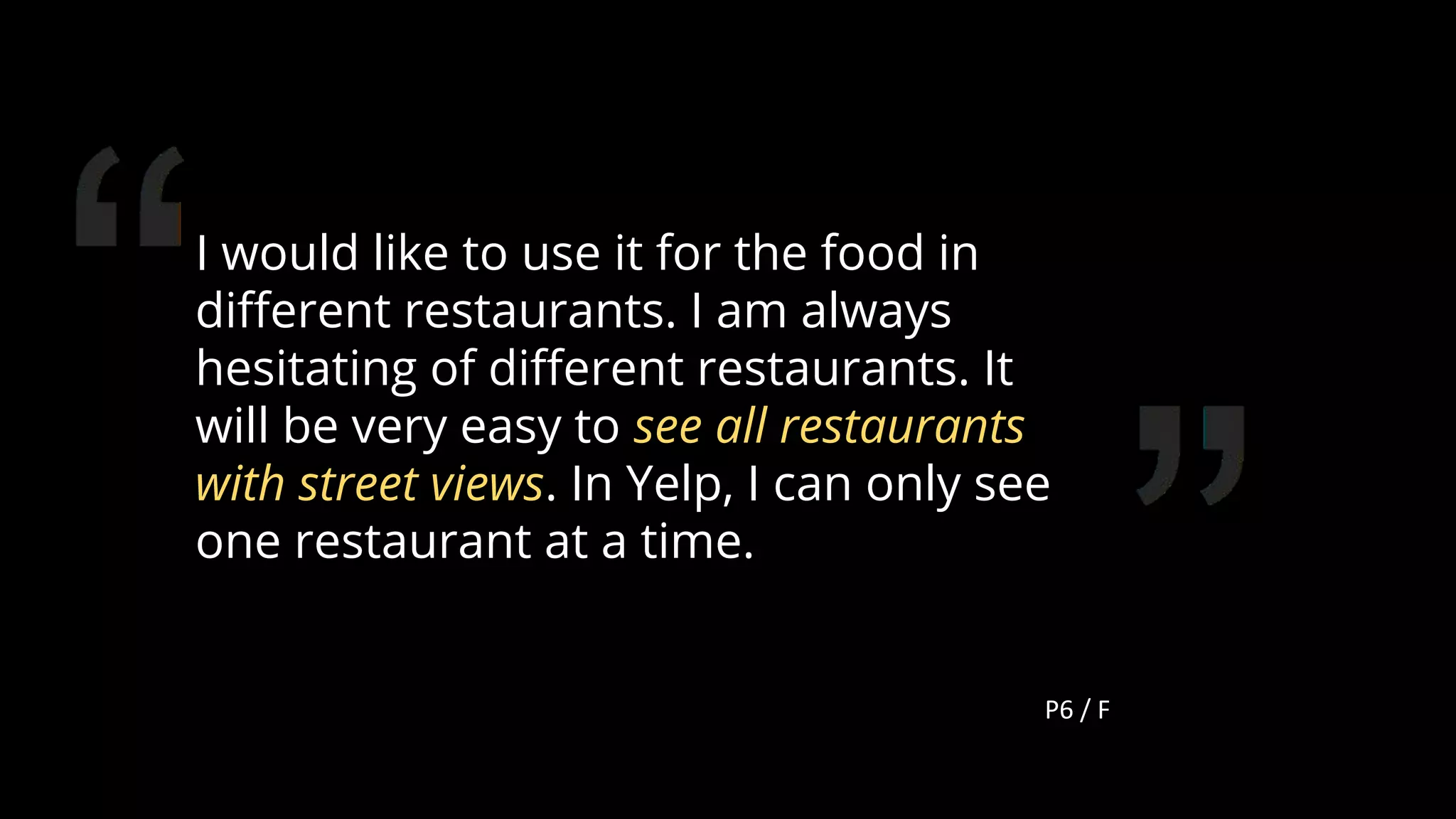 I would like to use it for the food in
diﬀerent restaurants. I am always
hesitating of diﬀerent restaurants. It
will be very easy to see all restaurants
with street views. In Yelp, I can only see
one restaurant at a time.
P6 / F
113
 