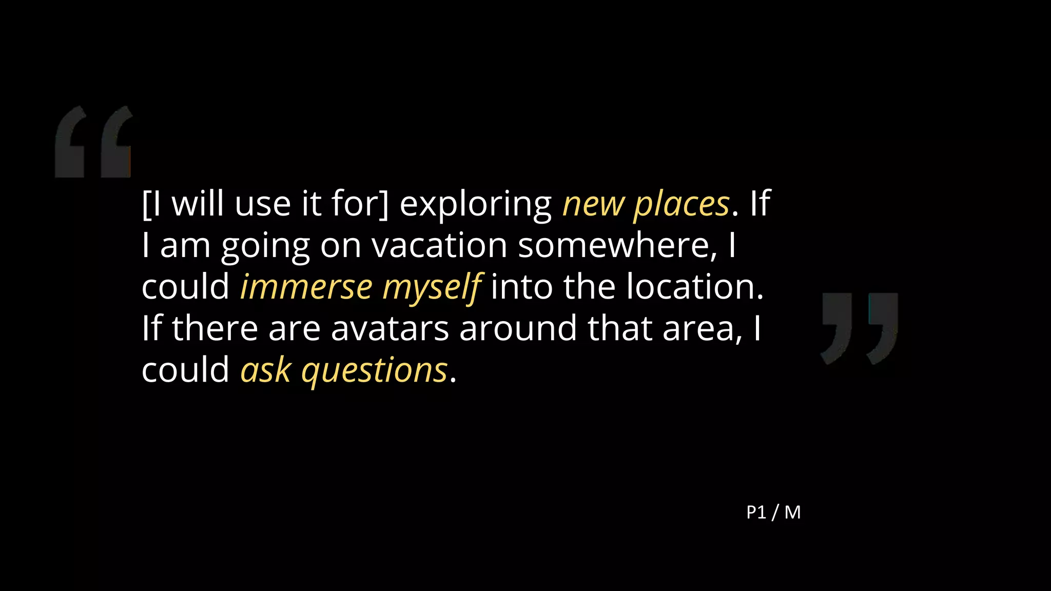 [I will use it for] exploring new places. If
I am going on vacation somewhere, I
could immerse myself into the location.
If there are avatars around that area, I
could ask questions.
P1 / M
114
 