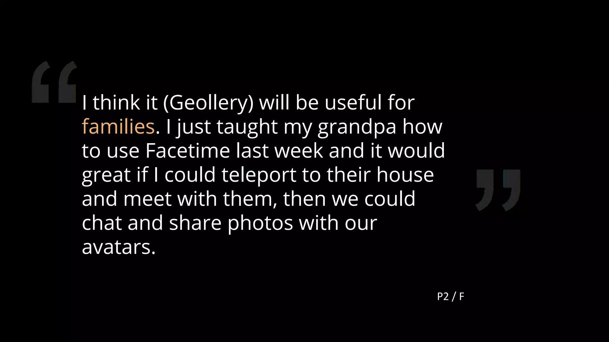 I think it (Geollery) will be useful for
families. I just taught my grandpa how
to use Facetime last week and it would
great if I could teleport to their house
and meet with them, then we could
chat and share photos with our
avatars.
P2 / F
115
 
