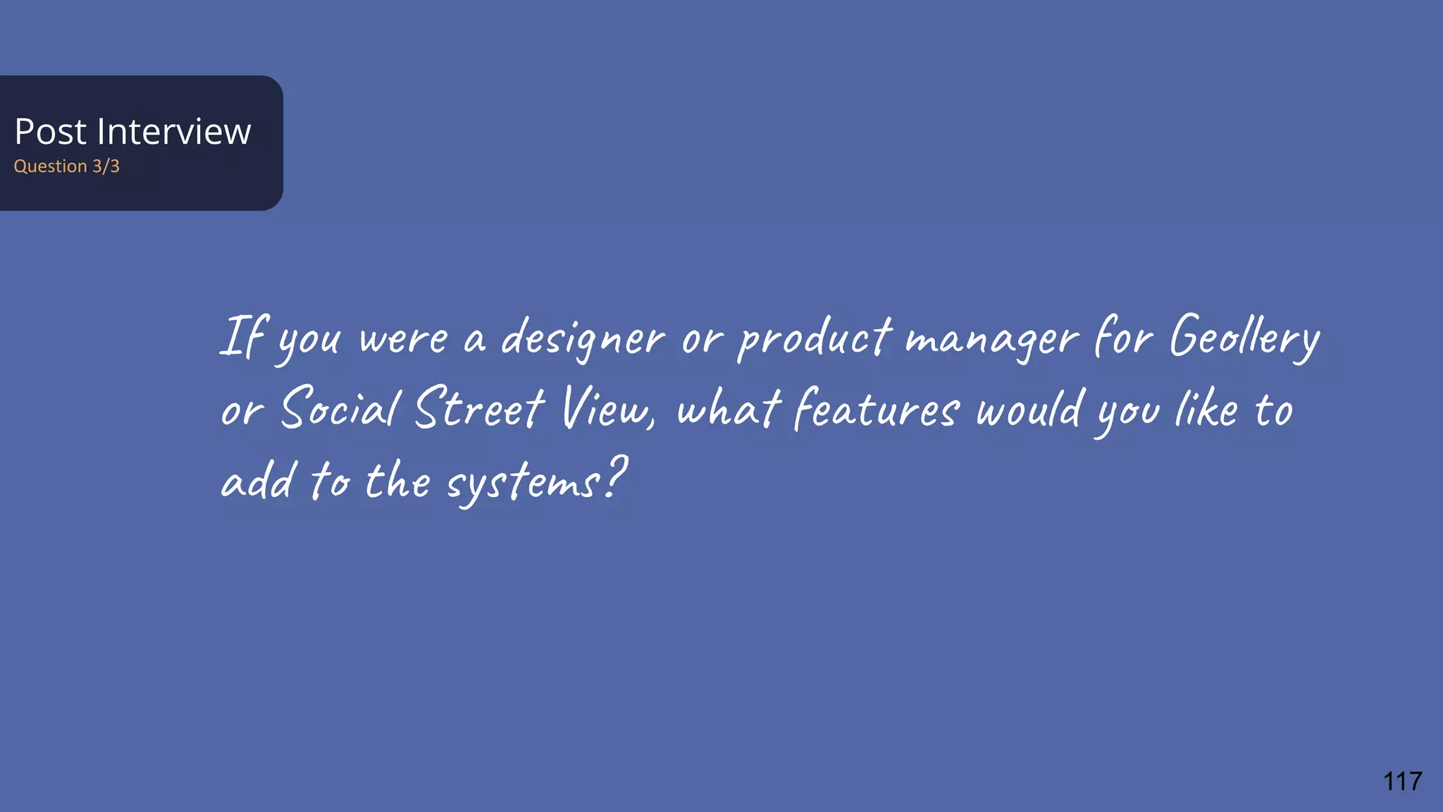 Post Interview
Question 3/3
If you were a designer or product manager for Geollery
or Social Street View, what features would you like to
add to the systems?
117
 