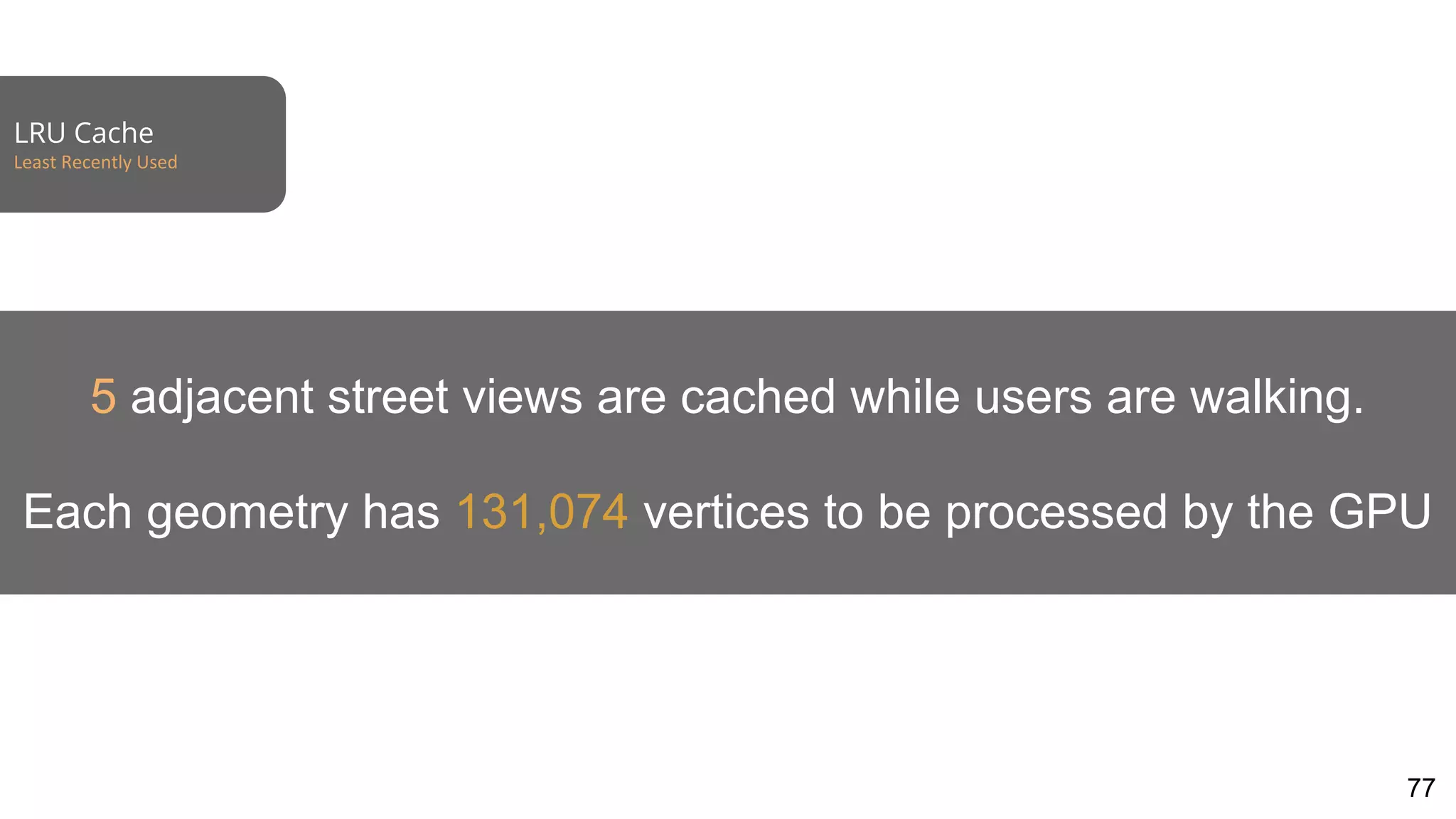 LRU Cache
Least Recently Used
77
5 adjacent street views are cached while users are walking.
Each geometry has 131,074 vertices to be processed by the GPU
 