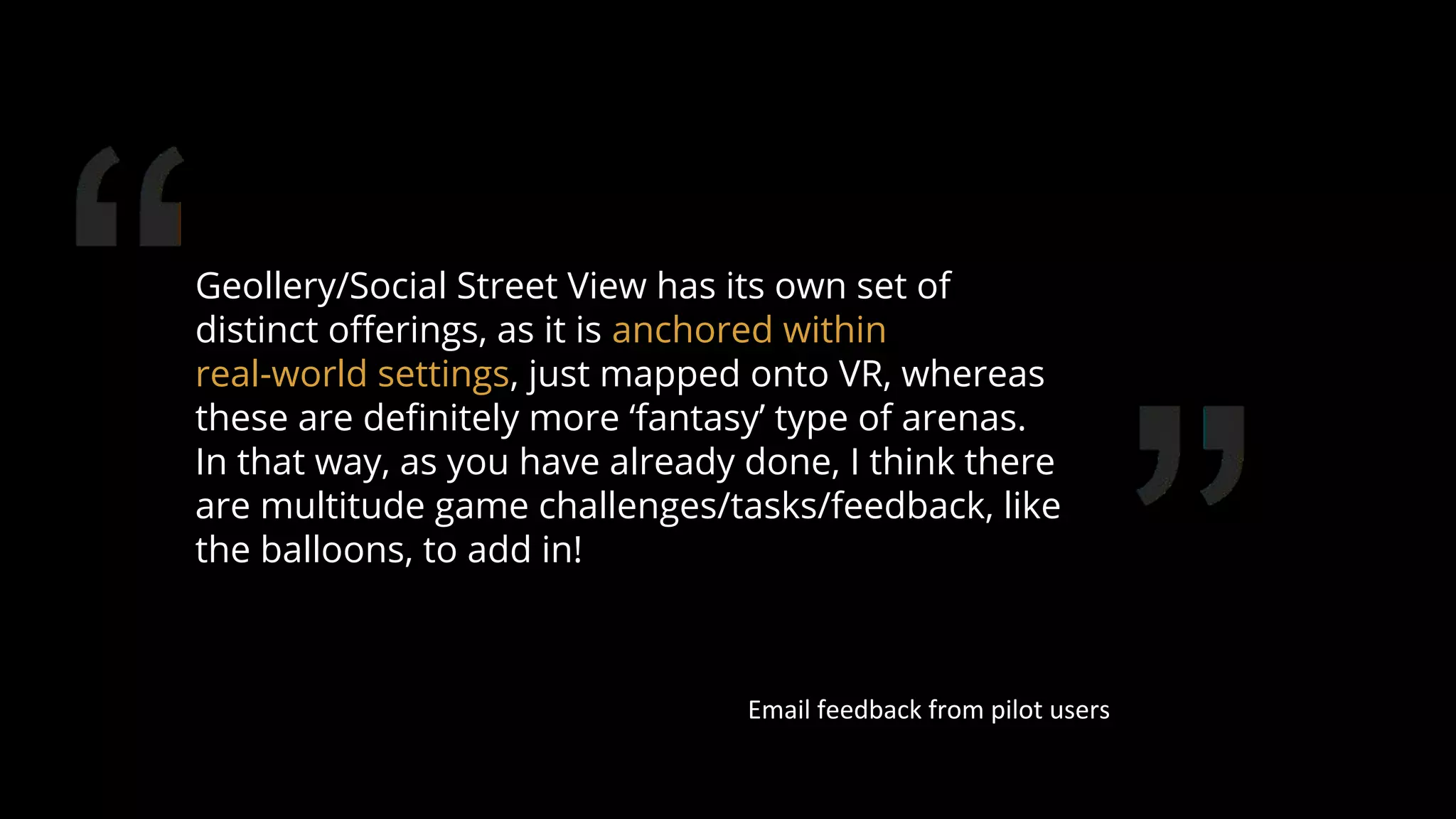 Geollery/Social Street View has its own set of
distinct oﬀerings, as it is anchored within
real-world settings, just mapped onto VR, whereas
these are deﬁnitely more ‘fantasy’ type of arenas.
In that way, as you have already done, I think there
are multitude game challenges/tasks/feedback, like
the balloons, to add in!
Email feedback from pilot users
81
 