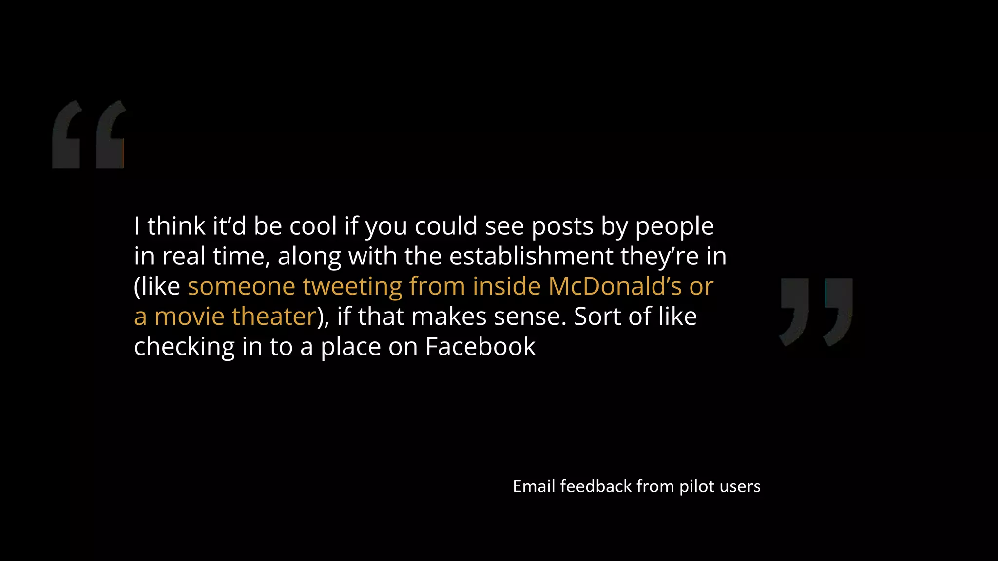 I think it’d be cool if you could see posts by people
in real time, along with the establishment they’re in
(like someone tweeting from inside McDonald’s or
a movie theater), if that makes sense. Sort of like
checking in to a place on Facebook
Email feedback from pilot users
82
 