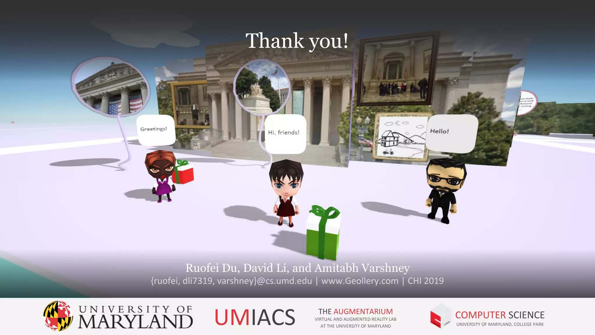 Thank you!
Ruofei Du, David Li, and Amitabh Varshney
{ruofei, dli7319, varshney}@cs.umd.edu | www.Geollery.com | CHI 2019
UMIACS THE AUGMENTARIUM
VIRTUAL AND AUGMENTED REALITY LAB
AT THE UNIVERSITY OF MARYLAND
COMPUTER SCIENCE
UNIVERSITY OF MARYLAND, COLLEGE PARK
Thank you!
 