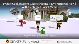 Project Geollery.com: Reconstructing a Live Mirrored World
With Geotagged Social Media
Ruofei Du†
, David Li†
, and Amitabh Varshney
{ruofei, dli7319, varshney}@umiacs.umd.edu | www.Geollery.com | Web3D 2019, Los Angeles, USA
UMIACS THE AUGMENTARIUM
VIRTUAL AND AUGMENTED REALITY LAB
AT THE UNIVERSITY OF MARYLAND
COMPUTER SCIENCE
UNIVERSITY OF MARYLAND, COLLEGE PARK
Project Geollery.com: Reconstructing a Live Mirrored World
With Geotagged Social Media
 