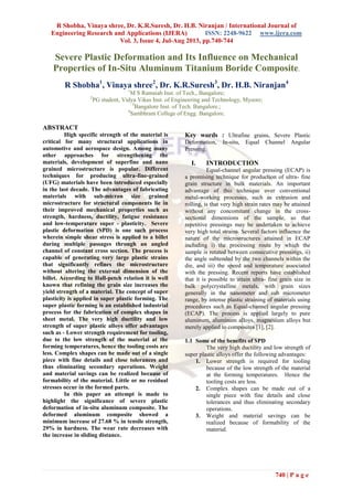 R Shobha, Vinaya shree, Dr. K.R.Suresh, Dr. H.B. Niranjan / International Journal of
Engineering Research and Applications (IJERA) ISSN: 2248-9622 www.ijera.com
Vol. 3, Issue 4, Jul-Aug 2013, pp.740-744
740 | P a g e
Severe Plastic Deformation and Its Influence on Mechanical
Properties of In-Situ Aluminum Titanium Boride Composite.
R Shobha1
, Vinaya shree2
, Dr. K.R.Suresh3
, Dr. H.B. Niranjan4
1
M S Ramaiah Inst. of Tech., Bangalore;
2
PG student, Vidya Vikas Inst. of Engineering and Technology, Mysore;
3
Bangalore Inst. of Tech. Bangalore.;
4
Sambhram College of Engg. Bangalore.
ABSTRACT
High specific strength of the material is
critical for many structural applications in
automotive and aerospace design. Among many
other approaches for strengthening the
materials, development of superfine and nano
grained microstructure is popular. Different
techniques for producing ultra-fine-grained
(UFG) materials have been introduced especially
in the last decade. The advantages of fabricating
materials with sub-micron size grained
microstructure for structural components lie in
their improved mechanical properties such as
strength, hardness, ductility, fatigue resistance
and low-temperature super - plasticity. Severe
plastic deformation (SPD) is one such process
wherein simple shear stress is applied to a billet
during multiple passages through an angled
channel of constant cross section. The process is
capable of generating very large plastic strains
that significantly refines the microstructure
without altering the external dimension of the
billet. According to Hall-petch relation it is well
known that refining the grain size increases the
yield strength of a material. The concept of super
plasticity is applied in super plastic forming. The
super plastic forming is an established industrial
process for the fabrication of complex shapes in
sheet metal. The very high ductility and low
strength of super plastic alloys offer advantages
such as - Lower strength requirement for tooling,
due to the low strength of the material at the
forming temperatures, hence the tooling costs are
less. Complex shapes can be made out of a single
piece with fine details and close tolerances and
thus eliminating secondary operations. Weight
and material savings can be realized because of
formability of the material. Little or no residual
stresses occur in the formed parts.
In this paper an attempt is made to
highlight the significance of severe plastic
deformation of in-situ aluminum composite. The
deformed aluminum composite showed a
minimum increase of 27.68 % in tensile strength,
29% in hardness. The wear rate decreases with
the increase in sliding distance.
Key words : Ultrafine grains, Severe Plastic
Deformation, In-situ, Equal Channel Angular
Pressing.
I. INTRODUCTION
Equal-channel angular pressing (ECAP) is
a promising technique for production of ultra- fine
grain structure in bulk materials. An important
advantage of this technique over conventional
metal-working processes, such as extrusion and
rolling, is that very high strain rates may be attained
without any concomitant change in the cross-
sectional dimensions of the sample, so that
repetitive pressings may be undertaken to achieve
very high total strains. Several factors influence the
nature of the microstructures attained in ECAP
including i) the processing route by which the
sample is rotated between consecutive pressings, ii)
the angle subtended by the two channels within the
die, and iii) the speed and temperature associated
with the pressing. Recent reports have established
that it is possible to attain ultra- fine grain size in
bulk polycrystalline metals, with grain sizes
generally in the nanometer and sub micrometer
range, by intense plastic straining of materials using
procedures such as Equal-channel angular pressing
(ECAP). The process is applied largely to pure
aluminum, aluminum alloys, magnesium alloys but
merely applied to composites [1], [2].
1.1 Some of the benefits of SPD
The very high ductility and low strength of
super plastic alloys offer the following advantages:
1. Lower strength is required for tooling
because of the low strength of the material
at the forming temperatures. Hence the
tooling costs are less.
2. Complex shapes can be made out of a
single piece with fine details and close
tolerances and thus eliminating secondary
operations.
3. Weight and material savings can be
realized because of formability of the
material.
 