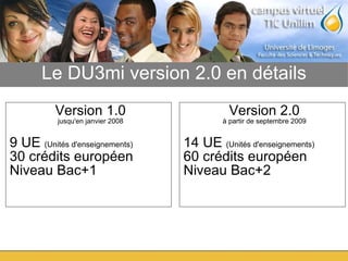 Le DU3mi version 2.0 en détails Version 1.0 jusqu'en janvier 2008 9 UE  (Unités d'enseignements)‏ 30 crédits européen Niveau Bac+1  Version 2.0 à partir de septembre 2009 14 UE  (Unités d'enseignements)‏ 60 crédits européen  Niveau Bac+2 