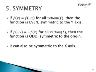  If 𝑓 𝑥 = 𝑓 −𝑥 for all 𝑥𝜖𝐷𝑜𝑚(𝑓), then the
function is EVEN, symmetric to the Y axis.
 If 𝑓 −𝑥 = −𝑓 𝑥 for all 𝑥𝜖𝐷𝑜𝑚(𝑓), then the
function is ODD, symmetric to the origin.
 It can also be symmetric to the X axis.
11
 