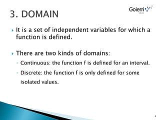 It is a set of independent variables for which a
function is defined.
 There are two kinds of domains:
◦ Continuous: the function f is defined for an interval.
◦ Discrete: the function f is only defined for some
isolated values.
4
 