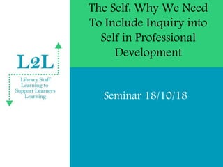 The Self: Why We Need
To Include Inquiry into
Self in Professional
Development
Seminar 18/10/18
 