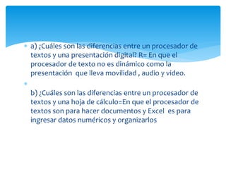  a) ¿Cuáles son las diferencias entre un procesador de
textos y una presentación digital? R= En que el
procesador de texto no es dinámico como la
presentación que lleva movilidad , audio y video.

b) ¿Cuáles son las diferencias entre un procesador de
textos y una hoja de cálculo=En que el procesador de
textos son para hacer documentos y Excel es para
ingresar datos numéricos y organizarlos
 