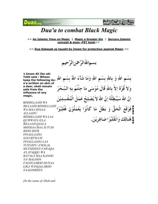 Dua'a to combat Black Magic<br />>> An Islamic View on Magic  |  Magic a Greater Sin  |  Sorcery,Islamic concept & duas -PET book<<  <br />>> Dua Sabasab as taught by Imam for protection against Magic <<<br />1.Imam Ali Ibn abi Talib said : Whoso keep the following du-a'a written on skin of a deer, shall remain safe from the influence of any magic.BISMILLAAHI WA BILLAAHI BISMILLAAHI WA MAA SHAAA-ALLAAHU BISMILLAAHI WA LAA QUWWATA ILLA BILLAAH QAALA MOOSAA MAA JI-TUM BIHIS SIH'R INNALLAAHA SAYUBT'ILUH INNALLAAHA LAA YUS'LIH'U A'MALAL MUFSIDEEN FAWAQA-A'L H'AQQU WA BAT'ALA MAA KANOO YA'-MALOON FAGHULIBOO HUNAA LIKA WANQALABOO S'AAGHIREEN [In the name of Allah and with Allah: in the name of Allah-that which Allah wills (takes place); in the name of Allah- there is no power nor strength save with Allah. Musa said : What you have brought is sorcery; verily Allah will soon make it vain: verily Allah does not put in order the work of the mischief-makers.Thus the truth was established, and what they were doing was made vain.So there and then (Firawn and his enchanters) were defeated and made to look small, humiliated] 2.Recite the following du-a'a to cure headache and remove the evil effects of black magic When recited for headache blow the breach on the forehead after recitation.A-O'OD'U BI-I'ZZATILLAAHI WA QUDRATILLAAHI WA QUWWATILLAAHI WA A'Z'MATILLAAHI WA BURHAANILLLAAHI WA SULT'AANILLAAHI WA KANAFILLAAHI WA JAWAARILLAAHI WA AMAANILLAAHI WA H'IRZILLAAHI WA S'UN-ILLAAHI WA KIBRIYAA-ILLAAHI WA NAZ'ARILLAAHI WA BAHAA-ILLAAHI WA JALAALILLAAHI WA KAMAALILLAAHI WA JAMAALILLAAHI LAA ILAAHA ILLALLAAHU MUH'AMMADUN RASOOLULLAAHI MIN SHARRI MA AJIDU [I take refuge (to seek protection from the evil threatening me) with the might of Allah, the power of Allah, the strength of Allah, the greatness of Allah, the demonstration of Allah, the sovereignty of Allah, the assistance of Allah, the security of Allah, the amnesty of Allah, the shield of Allah, the kindness of Allah, the pride of Allah, the attention of Allah, the beauty of Allah, the grandeur of Allah, the perfection of Allah-there is no god save Allah and Muhammad is the messenger of Allah] 3.Recite the following dua'a to remain safe from the evil of shaytan, genie, and wicked person.LAA ILAAHA ILLAA HUWA A'LAYHI TAWAKKALTU WA HUWA RABBUL A'RSHIL A'Z'EEM MAA SHAA-ALLAAHU KAANA WA MAA LAM YASHAA LAM YAKUN ASHHADU ANNALLAAHA A'LAA KULLI SHAY-IN QADEER WA ANNALLAAHA QAD AH'AAT'A BIKULLI SHAY-IN ILMAA ALLAAHUMMA INNEE A-O'OD'U BIKA MIN SHARRI NAFSEE WA MIN SHARRI KULLI DAABBATIN ANTA AAKHID'UM BINAAS'IYATIHAA INNA RABBEE A'LAA S'IRAAT'IM MUSTAQEEM [There is no god save He. I rely on Him. He is the Lord of the great a'rsh. What He wills takes place; and what He does not will does not take place. I bear witness that, verily, Allah, has power over all things: and, verily, Allah encompasses every thing in (His) knowledge, O my Allah, I seek refuge with You from the evil inside me and from the evil of every creature whom You seizes with its forelock. Verily my lord is on the right path] 4.The Holy Prophet said : To keep the devils at bay and to destroy the effects of magic recite verses 54 to 56 of Al Araf.INNA RABBAKUMULLAAHUL LAD'EE KHALAQAS SAMAAWAATI WAL ARZ'A FEE SITTATI AYYAAMIN THUMAS-TAWAA A'LAL A'RSH YUGHSHIL LAYLAN NAHAARA YAT'LUBUHOO H'ATHEETHAW WASH SHAMSA WAL QAMARA WAN NAJOOMA MUSAKHKHARAATIM BI AMRIH ALAA LAHUL KHALQU WAL AMRTABAARAKALLAAHU RABBUL A'ALAMEEN UD-O'O RABBAKUM TAZ'ARRU-A'W WA KHUFYAH INNAHOO LAA YUH'IBBUL MU'TADEEN WA LAA TUFSIDOO FIL ARZ'I BA-DA IS'LAAH'IHAA WAD-O-OHU KHAWFAW WA T'AMA-A'A INNA RAH'MATALLAAHI QAREEBUM MINAL MUH'SINEEN [Verily your Lord is Allah who created the heavens and the earth in six days, then established Himself on the throne. He draws the night as a veil over the day, which pursues it incessantly; and made the sun and the moon and the stars subservient to His command. Verily, His is the creation and the command. Blessed be Allah, the Lord of the worlds. Call on your Lord humbly and in secret. Verily Allah does not love the transgressors. And do not make mischief in the earth after it has been reformed; and call on Him fearing (His wrath) and longing (his mercy). Verily the mercy of Allah is near to those who do good]  5.Recite verse 35 of al Qasas 7 times after the salat of tahajjud to destroy the effects of witchcraftQAALA SANASHUDDU A'Z'UDAKA BI-AKHEEKA WA NAJ-A'LU LAKUMAA SULT'AANAN FALAA YAS'ILOONA ILAYKUMAA BI-AAYAATINAAA ANTUMAA WA MANIT TABA-A'KUMAL GHAALIBOON [(Allah) said : quot;
We will strengthen your arm with your brother and we will give you such authority that they will not be able to touch and of you. With our signs, both of you and your followers shall certainly triumphquot;
]   6.A scholar of Najaf al Ashraf, well versed in ilm jafr (the art of making amulets or charms said to originate with Imam Jafar bin Muhammad as Sadiq, based upon art of divining from certain characters written by Imam Ali ibn abi Talib upon a camel's skin which contains all events, past, present and future) had advised the parents of an insane boy to recite the following du-a'a to remove the effects of witchcraft. They did as advised and their son was fully cured. This du'a' according to the scholar, is also a sure safeguard against witchcraft and sorcery:ALLAAHUMMA RABBI MOOSAA WA KHAAS'S AHOO BIKALAAMIHEE WA HAAZIMA MAN KAADAHOO BISH'RIHEE BI-A'S'AAHU WA MU-E'EDAHAA BA'DAL A'WDI THU'BAANAN WA MUFSIDA A'MALIS SAAH'IREENA WA MUBT'ILA KAYDI AHLIL FASAADI MAN KAADANEE BISIH'RIN AW BIZ'URRIN A'MADAN AW GHAYRA A'MADIN A'LAMUHOO AW LAA A'LAMUHOO AKHAAFUHOO AW LAA AKHAAFUHOO FAQ-TA'MIN ASBAABIS SAMAAWAATI A'MALAHOO H'ATTAA TURIJ-A'HOO A'NNEE GHAYRA NAAFID'IN WA LAA Z'AARRIN LEE WA LAA SHAMMATIN LEE INNEE ADRA-U BI-A'Z'MATIKA FEE NUH'OORIL A'-DAA-I FAKUN LEE MINHUM MUDAAFI-A'N AH'SANA MUDAAFA-ATAN WA ATAMMAHAA YAA KAREEM[O my Allah - the Lord of Musa, when He particularly selected to honour him with His spoken words. He routed those who teased Musa with their (tricks of) magic, with the help of his rod (granted to Musa by Allah) . He transformed (the rod) into a serpent. And again brought it back to its original state, after it destroyed the work of the magicians and rendered ineffective the deceit of the mischief makers - whosoever tries to harm me with magic or affliction, intentionally or unintentionally, whether I know about it or not, whether it frightens me or not, cut off his (evil) designs with the help of divine medium, so that it does not reach me and never carried out to hurt me or terrorize me. Verily, I ward off, with the help of your greatness, the threats of my enemies. So protect me with the best protection and make it thoroughly effective. O liberal giver] 7.(i) To render null and void the intensity and evil effects of any kind of witchcraft and evil eye recite 121 times the last part of verse 87 of al Anbiya, after Fajr salat for 40 days. Recite salawat 15 times then say : LAA ILAAHA ILLAAA ANTA SUBH'AANAKA INNEE KUNTU MINAZ'Z AALIMEEN(ii) To over come any apparently impossible to manage difficulty recite the above noted verse as directed in (i) and also 730 times after praying a 2 rak-at salat after midnight with the following acts of self-discipline.a. Do not eat animal meatb. Eat any halaal (lawful) food purchased by halal (lawfully earned) moneyc.Give alms to the poor. To render null and void the evil effects of an evil eye recite the following du-a'aBISMISLLAAHI ARQEEKA/ARQEEKI MIN KULLI SHAY-IN YOO-D'EEKA/YOO - D'EEKI MIN KULLI SHAY-IN WA A'YNIN WA NAFSIN WA H'AASIDIN ALLAAHU YASHFEEKA / YASHFEEKI BISMILLAAHI ARQEEKA / ARQEEKI ALLAAHU AKBARU WA JALLA JALAALUHOO (Note: Say 'Kaquot;
 if the person, for whom you are praying, is a male or quot;
Kiquot;
 if female.[In the name of Allah I give you in protection (of Allah) from every thing that pains you, from every thing and the (evil) eye, self-indulgence and the jealous. In the name of Allah I give you in protection (of Allah) Allah is the greatest, and His might is the mightiest]8.Imam Ali bin Husayn Zayn al Abidin said : Recite the following du'a'a with raised hands to remain safe from these (jinn or men) who are planning to harm you.BISMILLAAHI WA BILLAAHI WA MINALLAAHI WA ILALLAAHI WA FEE SABEELILLAAHI ALLAHUMMA LAKA ASLAMTU NAFSEE WA ILAYKA WAJJAHTU WAJHEE WA ILAYKA FAWWAZ'TU AMREE WAH'FIZ'NEE BIH'IFZ'IL BEEMAANI MIN BAYNI YADAYYA WA MIN KHALFEE WA A'N YAMEENEE WA A'N SHIMAALEE WA MIN FAWQEE WA MIN TAH'TEE WAD-FA A'NNEE BIH'AWLIKA WA QUWWATIKA FA-INNAHOO LAA H'AWLA WA LAA QUWWATA ILLA BILLAAHIL A'LIYYIL A'ZEEM [In the name of Allah, with Allah, from Allah, unto Allah, and in the way of Allah; O Allah, I surrender myself to You, I direct myself towards You, I entrust my affairs to You, so keep me safe, with the preservation of belief, from in front of me, from behind me, from my right side, from my left side, from above me, from below me, and repel (evil) from me with Your strength and power, because, verily, there is no strength and no power save with Allah, the high, the great]  9.The Holy Prophet said : If jinn throw stones at your home, take one of the stones and recite the following du a'a. Inshallah the jinn will go away :<br />