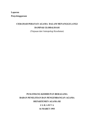Laporan
Penyelenggaraan
CERAMAH PERANAN AGAMA DALAM MENANGGULANGI
DAMPAK GLOBALISASI
(Tinjauan dari Antropologi Kesehatan)
PUSLITBANG KEHIDUPAN BERAGAMA
BADAN PENELITIAN DAN PENGEMBANGAN AGAMA
DEPARTEMEN AGAMA RI
J A K A R T A
16 MARET 1993
 