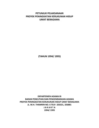 PETUNJUK PELAKSANAAN
PROYEK PENINGKATAN KERUKUNAN HIDUP
UMAT BERAGAMA
(TAHUN 1994/ 1995)
DEPARTEMEN AGAMA RI
BADAN PENELITIAN DAN PENGEMBANGAN AGAMA
PROYEK PENINGKATAN KERUKUNAN HIDUP UMAT BERAGAMA
JL. M.H. THAMRIN NO. 6 TELP. 326321, 326881
J A K A R T A
1994/ 1995
 