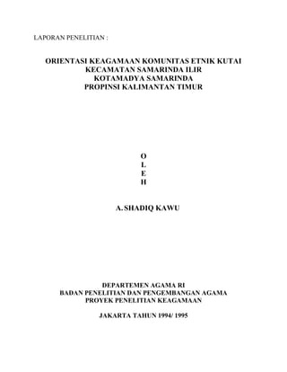 LAPORAN PENELITIAN :
ORIENTASI KEAGAMAAN KOMUNITAS ETNIK KUTAI
KECAMATAN SAMARINDA ILIR
KOTAMADYA SAMARINDA
PROPINSI KALIMANTAN TIMUR
O
L
E
H
A.SHADIQ KAWU
DEPARTEMEN AGAMA RI
BADAN PENELITIAN DAN PENGEMBANGAN AGAMA
PROYEK PENELITIAN KEAGAMAAN
JAKARTA TAHUN 1994/ 1995
 
