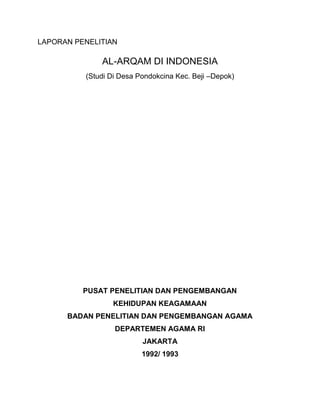LAPORAN PENELITIAN
AL-ARQAM DI INDONESIA
(Studi Di Desa Pondokcina Kec. Beji –Depok)
PUSAT PENELITIAN DAN PENGEMBANGAN
KEHIDUPAN KEAGAMAAN
BADAN PENELITIAN DAN PENGEMBANGAN AGAMA
DEPARTEMEN AGAMA RI
JAKARTA
1992/ 1993
 
