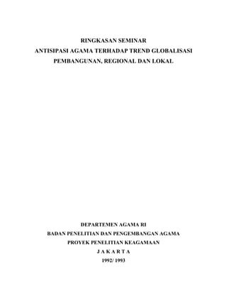 RINGKASAN SEMINAR
ANTISIPASI AGAMA TERHADAP TREND GLOBALISASI
PEMBANGUNAN, REGIONAL DAN LOKAL
DEPARTEMEN AGAMA RI
BADAN PENELITIAN DAN PENGEMBANGAN AGAMA
PROYEK PENELITIAN KEAGAMAAN
J A K A R T A
1992/ 1993
 