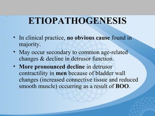 ETIOPATHOGENESIS
• In clinical practice, no obvious cause found in
majority.
• May occur secondary to common age-related
changes & decline in detrusor function.
• More pronounced decline in detrusor
contractility in men because of bladder wall
changes (increased connective tissue and reduced
smooth muscle) occurring as a result of BOO.
 
