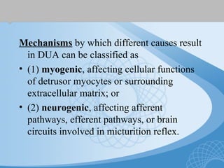 Mechanisms by which different causes result
in DUA can be classified as
• (1) myogenic, affecting cellular functions
of detrusor myocytes or surrounding
extracellular matrix; or
• (2) neurogenic, affecting afferent
pathways, efferent pathways, or brain
circuits involved in micturition reflex.
 