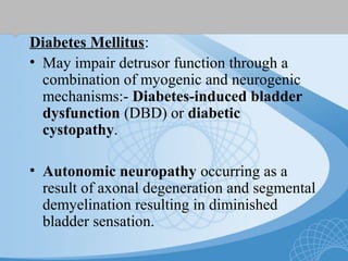Diabetes Mellitus:
• May impair detrusor function through a
combination of myogenic and neurogenic
mechanisms:- Diabetes-induced bladder
dysfunction (DBD) or diabetic
cystopathy.
• Autonomic neuropathy occurring as a
result of axonal degeneration and segmental
demyelination resulting in diminished
bladder sensation.
 