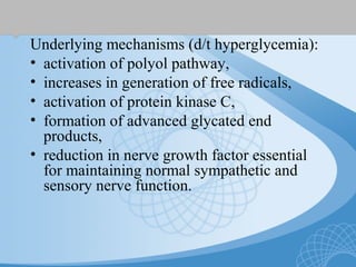 Underlying mechanisms (d/t hyperglycemia):
• activation of polyol pathway,
• increases in generation of free radicals,
• activation of protein kinase C,
• formation of advanced glycated end
products,
• reduction in nerve growth factor essential
for maintaining normal sympathetic and
sensory nerve function.
 