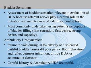 Bladder Sensation:
• Assessment of bladder sensation relevant to evaluation of
DUA because afferent nerves play a central role in the
initiation and maintenance of a detrusor contraction.
• Most commonly undertaken using patient's perceptions
of bladder filling (first sensation, first desire, strong
desire, and capacity).
Ambulatory Urodynamics:
• failure to void during UDS- anxiety or a so-called
bashful bladder; arises d/t poor pelvic floor relaxation
and reflex detrusor inhibition, or true DUA or
acontractile detrusor.
• Careful history & Ambulatory UDS are useful.
 
