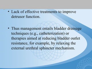 • Lack of effective treatments to improve
detrusor function.
• Thus management entails bladder drainage
techniques (e.g., catheterization) or
therapies aimed at reducing bladder outlet
resistance, for example, by relaxing the
external urethral sphincter mechanism.
 