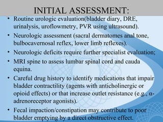 INITIAL ASSESSMENT:
• Routine urologic evaluation(bladder diary, DRE,
urinalysis, uroflowmetry, PVR using ultrasound).
• Neurologic assessment (sacral dermatomes anal tone,
bulbocavernosal reflex, lower limb reflexes).
• Neurologic deficits require further specialist evaluation;
• MRI spine to assess lumbar spinal cord and cauda
equina.
• Careful drug history to identify medications that impair
bladder contractility (agents with anticholinergic or
opioid effects) or that increase outlet resistance (e.g., α-
adrenoreceptor agonists).
• Fecal impaction/constipation may contribute to poor
bladder emptying by a direct obstructive effect.
 