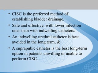 • CISC is the preferred method of
establishing bladder drainage.
• Safe and effective, with lower infection
rates than with indwelling catheters.
• An indwelling urethral catheter is best
avoided in the long term, &
• A suprapubic catheter is the best long-term
option in patients unwilling or unable to
perform CISC.
 