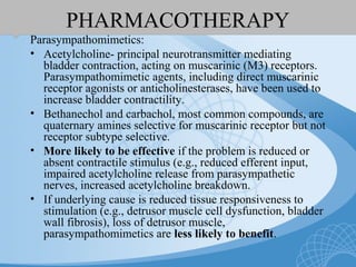 PHARMACOTHERAPY
Parasympathomimetics:
• Acetylcholine- principal neurotransmitter mediating
bladder contraction, acting on muscarinic (M3) receptors.
Parasympathomimetic agents, including direct muscarinic
receptor agonists or anticholinesterases, have been used to
increase bladder contractility.
• Bethanechol and carbachol, most common compounds, are
quaternary amines selective for muscarinic receptor but not
receptor subtype selective.
• More likely to be effective if the problem is reduced or
absent contractile stimulus (e.g., reduced efferent input,
impaired acetylcholine release from parasympathetic
nerves, increased acetylcholine breakdown.
• If underlying cause is reduced tissue responsiveness to
stimulation (e.g., detrusor muscle cell dysfunction, bladder
wall fibrosis), loss of detrusor muscle,
parasympathomimetics are less likely to benefit.
 