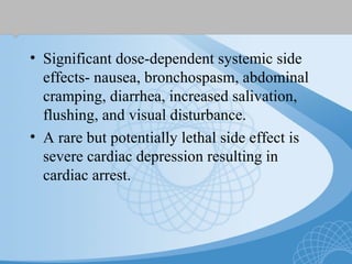 • Significant dose-dependent systemic side
effects- nausea, bronchospasm, abdominal
cramping, diarrhea, increased salivation,
flushing, and visual disturbance.
• A rare but potentially lethal side effect is
severe cardiac depression resulting in
cardiac arrest.
 