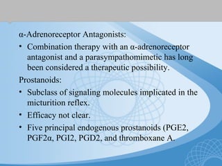 α-Adrenoreceptor Antagonists:
• Combination therapy with an α-adrenoreceptor
antagonist and a parasympathomimetic has long
been considered a therapeutic possibility.
Prostanoids:
• Subclass of signaling molecules implicated in the
micturition reflex.
• Efficacy not clear.
• Five principal endogenous prostanoids (PGE2,
PGF2α, PGI2, PGD2, and thromboxane A.
 