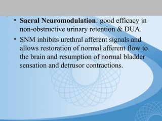 • Sacral Neuromodulation: good efficacy in
non-obstructive urinary retention & DUA.
• SNM inhibits urethral afferent signals and
allows restoration of normal afferent flow to
the brain and resumption of normal bladder
sensation and detrusor contractions.
 