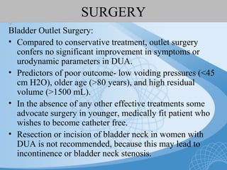 SURGERY
Bladder Outlet Surgery:
• Compared to conservative treatment, outlet surgery
confers no significant improvement in symptoms or
urodynamic parameters in DUA.
• Predictors of poor outcome- low voiding pressures (<45
cm H2O), older age (>80 years), and high residual
volume (>1500 mL).
• In the absence of any other effective treatments some
advocate surgery in younger, medically fit patient who
wishes to become catheter free.
• Resection or incision of bladder neck in women with
DUA is not recommended, because this may lead to
incontinence or bladder neck stenosis.
 