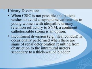 Urinary Diversion:
• When CSIC is not possible and patient
wishes to avoid a suprapubic catheter, as in
young women with idiopathic urinary
retention refractory to SNM, a continent
catheterizable stoma is an option.
• Incontinent diversion (e.g., ileal conduit) is
occasionally performed when there are
signs of renal deterioration resulting from
obstruction to the intramural ureters
secondary to a thick-walled bladder.
 