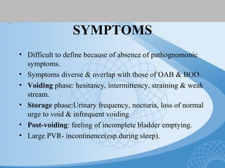 SYMPTOMS
• Difficult to define because of absence of pathognomonic
symptoms.
• Symptoms diverse & overlap with those of OAB & BOO.
• Voiding phase: hesitancy, intermittency, straining & weak
stream.
• Storage phase:Urinary frequency, nocturia, loss of normal
urge to void & infrequent voiding
• Post-voiding: feeling of incomplete bladder emptying.
• Large PVR- incontinence(esp.during sleep).
 
