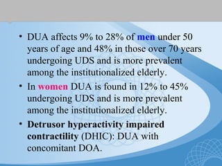 • DUA affects 9% to 28% of men under 50
years of age and 48% in those over 70 years
undergoing UDS and is more prevalent
among the institutionalized elderly.
• In women DUA is found in 12% to 45%
undergoing UDS and is more prevalent
among the institutionalized elderly.
• Detrusor hyperactivity impaired
contractility (DHIC): DUA with
concomitant DOA.
 