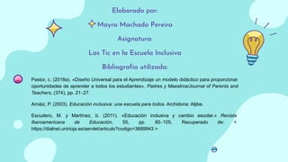 Elaborado por:
Mayra Machado Pereira
Asignatura:
Las Tic en la Escuela Inclusiva
Bibliografía utilizada:
Pastor, c. (2018a). «Diseño Universal para el Aprendizaje un modelo didáctico para proporcionar
oportunidades de aprender a todos los estudiantes». Padres y Maestros/Journal of Parents and
Teachers, (374), pp. 21‐27.
Arnáiz, P. (2003). Educación inclusiva: una escuela para todos. Archidona: Aljibe.
Escudero, M. y Martínez, b. (2011). «Educación inclusiva y cambio escolar.» Revista
Iberoamericana de Educación, 55, pp. 85‐105. Recuperado de: <
https://dialnet.unirioja.es/servlet/articulo?codigo=3689943 >
 