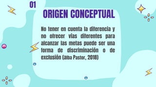 No tener en cuenta la diferencia y
no ofrecer vías diferentes para
alcanzar las metas puede ser una
forma de discriminación o de
exclusión (alba Pastor, 2018)
ORIGEN CONCEPTUAL
01
 