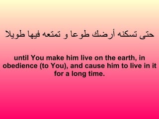 حتى تسكنه أرضك طوعا و تمتعه فيها طويلا until You make him live on the earth, in obedience (to You), and cause him to live in it for a long time. 