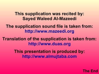This supplication was recited by: Sayed Waleed Al-Mazeedi The supplication sound file is taken from: http://www.mazeedi.org Translation of the supplication is taken from: http://www.duas.org This presentation is produced by: http://www.almujtaba.com The End 