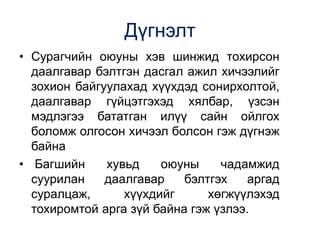 Дүгнэлт
• Сурагчийн оюуны хэв шинжид тохирсон
даалгавар бэлтгэн дасгал ажил хичээлийг
зохион байгуулахад хүүхдэд сонирхолтой,
даалгавар гүйцэтгэхэд хялбар, үзсэн
мэдлэгээ бататган илүү сайн ойлгох
боломж олгосон хичээл болсон гэж дүгнэж
байна
• Багшийн хувьд оюуны чадамжид
суурилан даалгавар бэлтгэх аргад
суралцаж, хүүхдийг хөгжүүлэхэд
тохиромтой арга зүй байна гэж үзлээ.
 