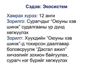 Сэдэв: Экосистем
Хамрах хүрээ: 12 анги
Зорилго: Сурагчдыг “Оюуны хэв
шинж” судалгааны үр дүнд
хөгжүүлэх
Зорилт: Хүүхдийн “Оюуны хэв
шинж”-д тохирсон даалгавар
боловсруулж “Дасгал ажил”
хичээлийг зохион байгуулах,
сурагч нэг бүрийг хөгжүүлэх
 