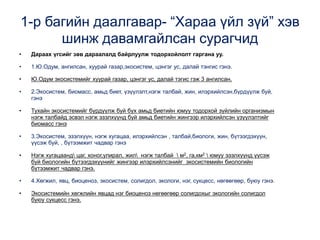1-р багийн даалгавар- “Хараа үйл зүй” хэв
шинж давамгайлсан сурагчид
• Дараах үгсийг зөв дараалалд байрлуулж тодорхойлолт гаргана уу.
• 1.Ю.Одум, ангилсан, хуурай газар,экосистем, цэнгэг ус, далай тэнгис гэнэ.
• Ю.Одум экосистемийг хуурай газар, цэнгэг ус, далай тэгис гэж 3 ангилсан.
• 2.Экосистем, биомасс, амьд биет, үзүүлэлт,нэгж талбай, жин, илэрхийлсэн,бүрдүүлж буй,
гэнэ
• Тухайн экосистемийг бүрдүүлж буй бүх амьд биетийн юмуу тодорхой зүйлийн организмын
нэгж талбайд эсвэл нэгж эзэлхүүнд буй амьд биетийн жингээр илэрхийлсэн үзүүлэлтийг
биомасс гэнэ
• 3.Экосистем, эзэлхүүн, нэгж хугацаа, илэрхийлсэн , талбай,биологи, жин, бүтээгдэхүүн,
үүсэж буй, , бүтээмжит чадвар гэнэ
• Нэгж хугацаанд цаг, хоног,улирал, жил нэгж талбай  м2, га,км2  юмуу эзэлхүүнд үүсэж
буй биологийн бүтээгдэхүүнийг жингээр илэрхийлсэнийг экосистемийн биологийн
бүтээмжит чадвар гэнэ.
• 4.Хөгжил, явц, биоценоз, экосистем, солигдол, экологи, нэг, сукцесс, нөгөөгөөр, буюу гэнэ.
• Экосистемийн хөгжлийн явцад нэг биоценоз нөгөөгөөр солигдохыг экологийн солигдол
буюу сукцесс гэнэ.
 