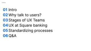 01
02
03
04
05
06
Outline
Intro
Why talk to users?
Stages of UX Teams
UX at Square banking
Standardizing processes
Q&A
 