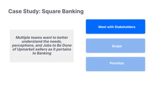 Scope
Prioritize
Meet with Stakeholders
Multiple teams want to better
understand the needs,
perceptions, and Jobs to Be Done
of Upmarket sellers as it pertains
to Banking
Case Study: Square Banking
 